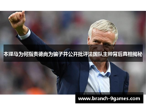 本泽马为何指责德尚为骗子并公开批评法国队主帅背后真相揭秘 本泽马为何指责德尚为骗子并公开批评法国队主帅背后真相揭秘