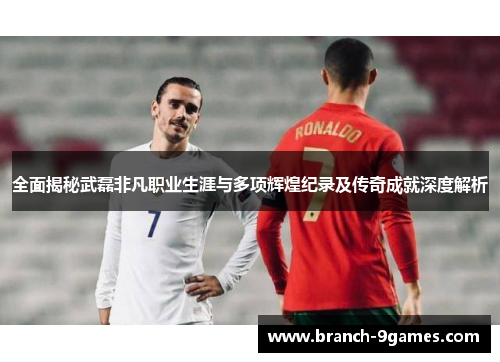 全面揭秘武磊非凡职业生涯与多项辉煌纪录及传奇成就深度解析