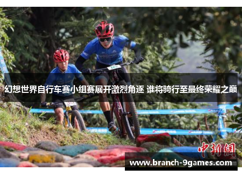幻想世界自行车赛小组赛展开激烈角逐 谁将骑行至最终荣耀之巅 幻想世界自行车赛小组赛展开激烈角逐 谁将骑行至最终荣耀之巅