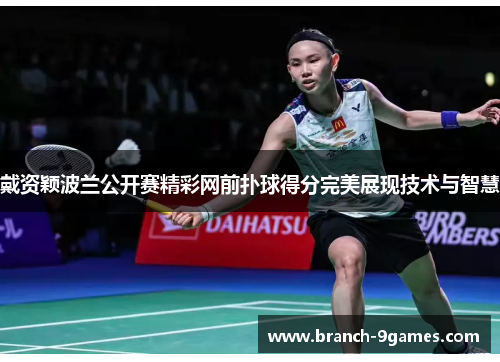 戴资颖波兰公开赛精彩网前扑球得分完美展现技术与智慧 戴资颖波兰公开赛精彩网前扑球得分完美展现技术与智慧
