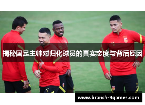 揭秘国足主帅对归化球员的真实态度与背后原因 揭秘国足主帅对归化球员的真实态度与背后原因
