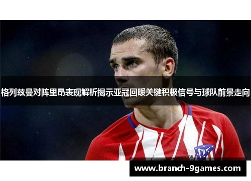 格列兹曼对阵里昂表现解析揭示亚冠回暖关键积极信号与球队前景走向 格列兹曼对阵里昂表现解析揭示亚冠回暖关键积极信号与球队前景走向