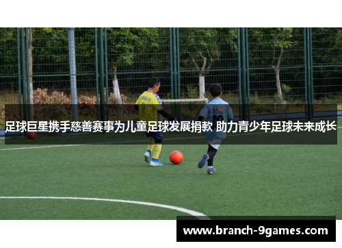 足球巨星携手慈善赛事为儿童足球发展捐款 助力青少年足球未来成长